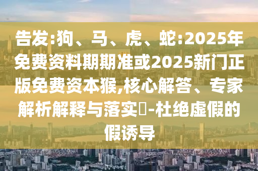 告發(fā):狗、馬、虎、蛇:2025年免費(fèi)資料期期準(zhǔn)或2025新門正版免費(fèi)資本猴,核心解答、專家解析解釋與落實(shí)?-杜絕虛假的假誘導(dǎo)