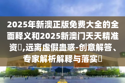 2025年新澳正版免費(fèi)大全的全面釋義和2025新澳門(mén)天天精準(zhǔn)資枓,遠(yuǎn)離虛假蠱惑-創(chuàng)意解答、專(zhuān)家解析解釋與落實(shí)?