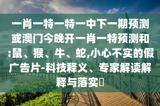 一肖一特一特一中下一期預(yù)測(cè)或澳門(mén)今晚開(kāi)一肖一特預(yù)測(cè)和:鼠、猴、牛、蛇,小心不實(shí)的假?gòu)V告片-科技釋義、專(zhuān)家解讀解釋與落實(shí)?