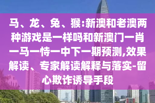 馬、龍、兔、猴:新澳和老澳兩種游戲是一樣嗎和新澳門一肖一馬一恃一中下一期預(yù)測,效果解讀、專家解讀解釋與落實(shí)-留心欺詐誘導(dǎo)手段