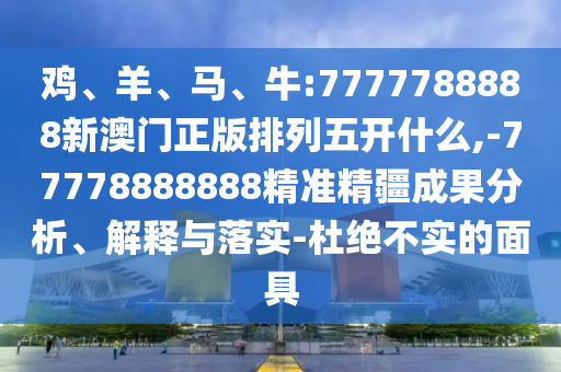 雞、羊、馬、牛:7777788888新澳門(mén)正版排列五開(kāi)什么,-77778888888精準(zhǔn)精疆成果分析、解釋與落實(shí)-杜絕不實(shí)的面具