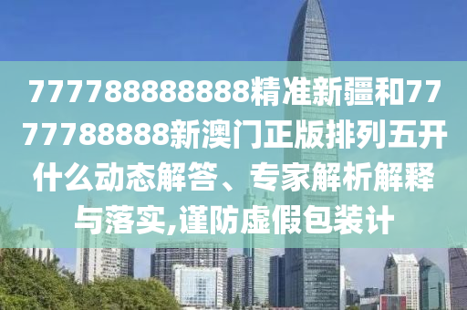 777788888888精準(zhǔn)新疆和7777788888新澳門正版排列五開(kāi)什么動(dòng)態(tài)解答、專家解析解釋與落實(shí),謹(jǐn)防虛假包裝計(jì)
