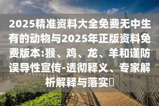 2025精準(zhǔn)資料大全免費(fèi)無(wú)中生有的動(dòng)物與2025年正版資料免費(fèi)版本:猴、雞、龍、羊和謹(jǐn)防誤導(dǎo)性宣傳-透徹釋義、專(zhuān)家解析解釋與落實(shí)?