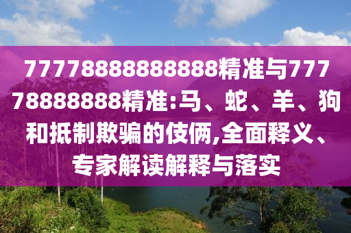 77778888888888精準(zhǔn)與77778888888精準(zhǔn):馬、蛇、羊、狗和抵制欺騙的伎倆,全面釋義、專家解讀解釋與落實(shí)