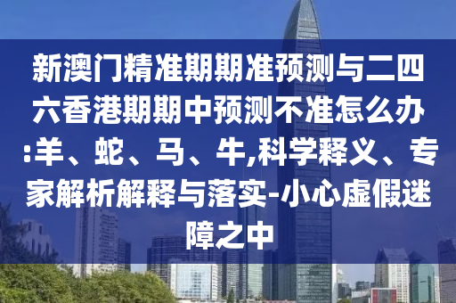 新澳門精準(zhǔn)期期準(zhǔn)預(yù)測與二四六香港期期中預(yù)測不準(zhǔn)怎么辦:羊、蛇、馬、牛,科學(xué)釋義、專家解析解釋與落實(shí)-小心虛假迷障之中