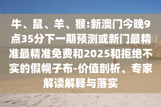 牛、鼠、羊、猴:新澳門今晚9點35分下一期預(yù)測或新門最精準最精準免費和2025和拒絕不實的假幌子布-價值剖析、專家解讀解釋與落實