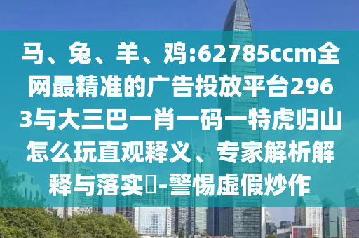 馬、兔、羊、雞:62785ccm全網(wǎng)最精準的廣告投放平臺2963與大三巴一肖一碼一特虎歸山怎么玩直觀釋義、專家解析解釋與落實?-警惕虛假炒作