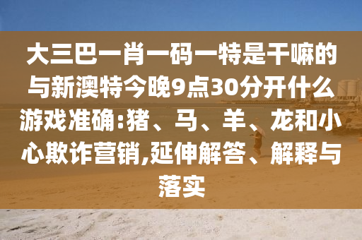 大三巴一肖一碼一特是干嘛的與新澳特今晚9點(diǎn)30分開(kāi)什么游戲準(zhǔn)確:豬、馬、羊、龍和小心欺詐營(yíng)銷,延伸解答、解釋與落實(shí)