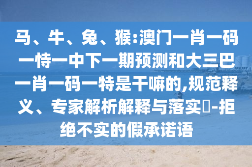 馬、牛、兔、猴:澳門一肖一碼一恃一中下一期預(yù)測和大三巴一肖一碼一特是干嘛的,規(guī)范釋義、專家解析解釋與落實(shí)?-拒絕不實(shí)的假承諾語