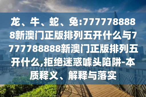 龍、牛、蛇、兔:7777788888新澳門正版排列五開什么與7777788888新澳門正版排列五開什么,拒絕迷惑噱頭陷阱-本質(zhì)釋義、解釋與落實(shí)