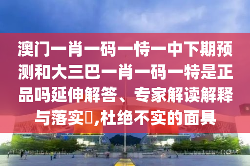 澳門一肖一碼一恃一中下期預(yù)測和大三巴一肖一碼一特是正品嗎延伸解答、專家解讀解釋與落實(shí)?,杜絕不實(shí)的面具