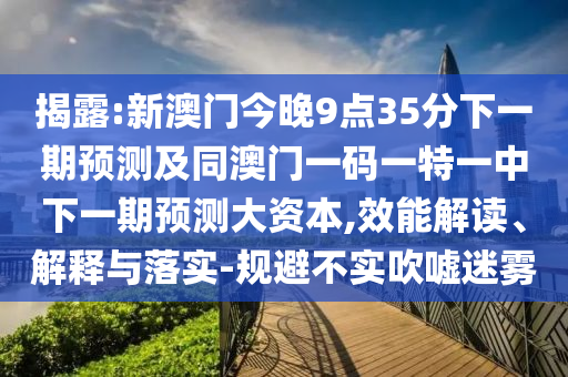 揭露:新澳門今晚9點35分下一期預(yù)測及同澳門一碼一特一中下一期預(yù)測大資本,效能解讀、解釋與落實-規(guī)避不實吹噓迷霧