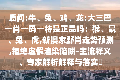 質(zhì)問:牛、兔、雞、龍:大三巴一肖一碼一特是正品嗎：猴、鼠、兔、虎,新澳家野肖走勢預(yù)測,拒絕虛假渲染陷阱-主流釋義、專家解析解釋與落實?