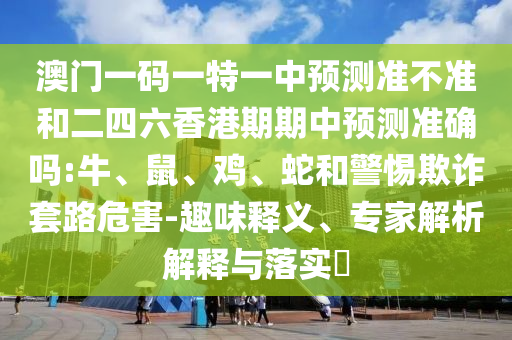澳門一碼一特一中預(yù)測準(zhǔn)不準(zhǔn)和二四六香港期期中預(yù)測準(zhǔn)確嗎:牛、鼠、雞、蛇和警惕欺詐套路危害-趣味釋義、專家解析解釋與落實(shí)?