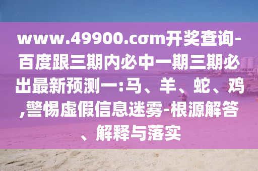 www.49900.cσm開獎(jiǎng)查詢-百度跟三期內(nèi)必中一期三期必出最新預(yù)測(cè)一:馬、羊、蛇、雞,警惕虛假信息迷霧-根源解答、解釋與落實(shí)
