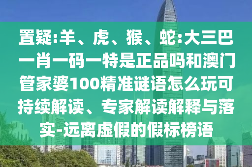 置疑:羊、虎、猴、蛇:大三巴一肖一碼一特是正品嗎和澳門管家婆100精準(zhǔn)謎語(yǔ)怎么玩可持續(xù)解讀、專家解讀解釋與落實(shí)-遠(yuǎn)離虛假的假標(biāo)榜語(yǔ)