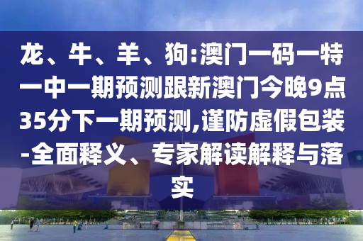 龍、牛、羊、狗:澳門一碼一特一中一期預(yù)測跟新澳門今晚9點(diǎn)35分下一期預(yù)測,謹(jǐn)防虛假包裝-全面釋義、專家解讀解釋與落實(shí)