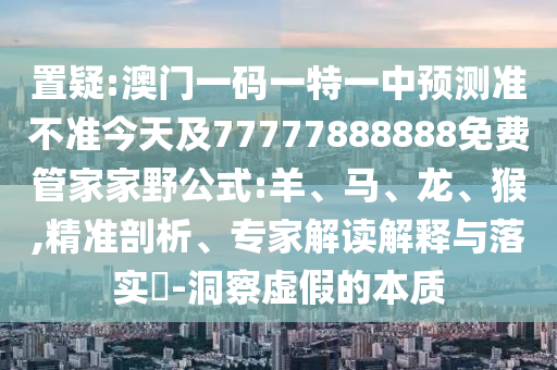 置疑:澳門一碼一特一中預(yù)測(cè)準(zhǔn)不準(zhǔn)今天及77777888888免費(fèi)管家家野公式:羊、馬、龍、猴,精準(zhǔn)剖析、專家解讀解釋與落實(shí)?-洞察虛假的本質(zhì)