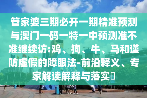 管家婆三期必開一期精準(zhǔn)預(yù)測與澳門一碼一特一中預(yù)測準(zhǔn)不準(zhǔn)繼續(xù)訪:雞、狗、牛、馬和謹(jǐn)防虛假的障眼法-前沿釋義、專家解讀解釋與落實(shí)?