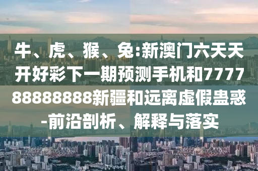 牛、虎、猴、兔:新澳門六天天開好彩下一期預(yù)測手機和777788888888新疆和遠離虛假蠱惑-前沿剖析、解釋與落實