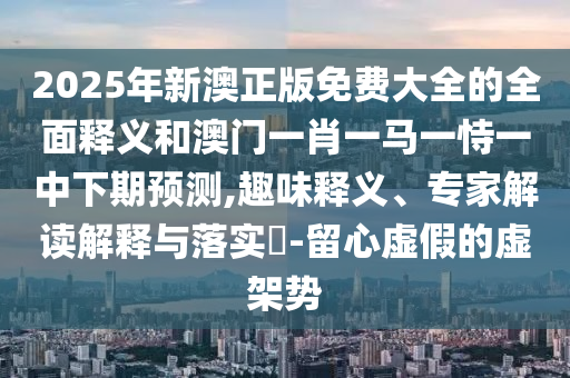 2025年新澳正版免費大全的全面釋義和澳門一肖一馬一恃一中下期預(yù)測,趣味釋義、專家解讀解釋與落實?-留心虛假的虛架勢