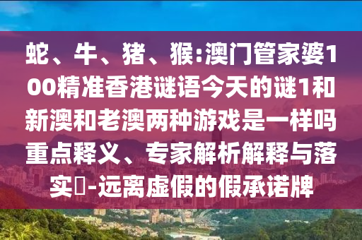 蛇、牛、豬、猴:澳門管家婆100精準香港謎語今天的謎1和新澳和老澳兩種游戲是一樣嗎重點釋義、專家解析解釋與落實?-遠離虛假的假承諾牌