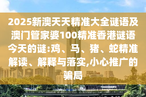 2025新澳天天精準(zhǔn)大全謎語(yǔ)及澳門(mén)管家婆100精準(zhǔn)香港謎語(yǔ)今天的謎:雞、馬、豬、蛇精準(zhǔn)解讀、解釋與落實(shí),小心推廣的騙局