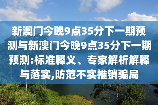 新澳門今晚9點35分下一期預(yù)測與新澳門今晚9點35分下一期預(yù)測:標(biāo)準(zhǔn)釋義、專家解析解釋與落實,防范不實推銷騙局