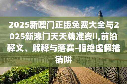 2025新噢門正版免費大全與2025新澳門天天精準(zhǔn)資枓,前沿釋義、解釋與落實-拒絕虛假推銷阱