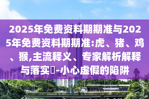 2025年免費資料期期準與2025年免費資料期期準:虎、豬、雞、猴,主流釋義、專家解析解釋與落實?-小心虛假的陷阱
