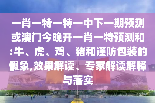 一肖一特一特一中下一期預測或澳門今晚開一肖一特預測和:牛、虎、雞、豬和謹防包裝的假象,效果解讀、專家解讀解釋與落實