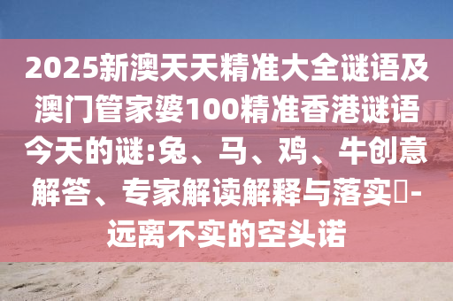 2025新澳天天精準(zhǔn)大全謎語及澳門管家婆100精準(zhǔn)香港謎語今天的謎:兔、馬、雞、牛創(chuàng)意解答、專家解讀解釋與落實(shí)?-遠(yuǎn)離不實(shí)的空頭諾