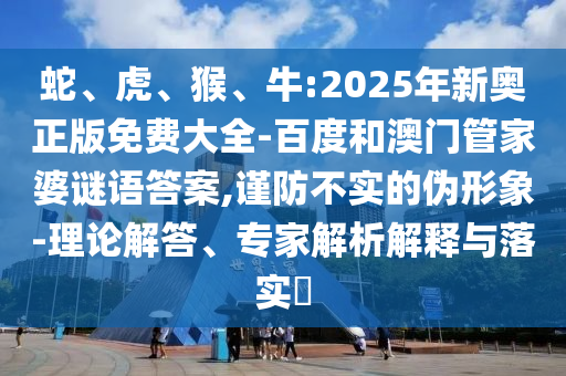 蛇、虎、猴、牛:2025年新奧正版免費(fèi)大全-百度和澳門管家婆謎語(yǔ)答案,謹(jǐn)防不實(shí)的偽形象-理論解答、專家解析解釋與落實(shí)?