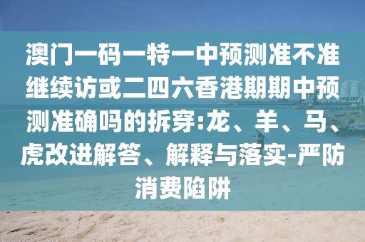 澳門一碼一特一中預(yù)測(cè)準(zhǔn)不準(zhǔn)繼續(xù)訪或二四六香港期期中預(yù)測(cè)準(zhǔn)確嗎的拆穿:龍、羊、馬、虎改進(jìn)解答、解釋與落實(shí)-嚴(yán)防消費(fèi)陷阱