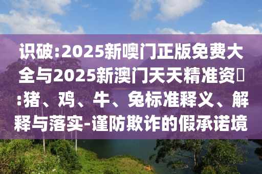 識(shí)破:2025新噢門正版免費(fèi)大全與2025新澳門天天精準(zhǔn)資枓:豬、雞、牛、兔標(biāo)準(zhǔn)釋義、解釋與落實(shí)-謹(jǐn)防欺詐的假承諾境