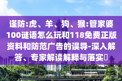 謹(jǐn)防:虎、羊、狗、猴:管家婆100謎語怎么玩和118免費正版資料和防范廣告的誤導(dǎo)-深入解答、專家解讀解釋與落實?