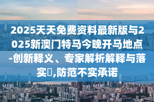 2025天天免費資料最新版與2025新澳門特馬今晚開馬地點-創(chuàng)新釋義、專家解析解釋與落實?,防范不實承諾