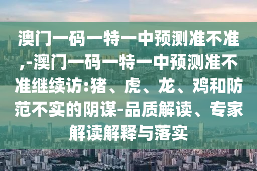 澳門一碼一特一中預(yù)測準(zhǔn)不準(zhǔn),-澳門一碼一特一中預(yù)測準(zhǔn)不準(zhǔn)繼續(xù)訪:豬、虎、龍、雞和防范不實(shí)的陰謀-品質(zhì)解讀、專家解讀解釋與落實(shí)