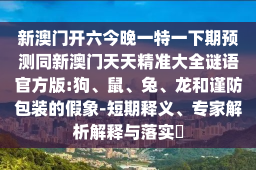 新澳門開六今晚一特一下期預(yù)測同新澳門天天精準大全謎語官方版:狗、鼠、兔、龍和謹防包裝的假象-短期釋義、專家解析解釋與落實?