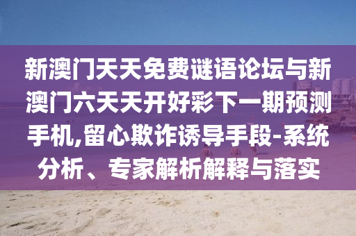 新澳門天天免費謎語論壇與新澳門六天天開好彩下一期預(yù)測手機,留心欺詐誘導(dǎo)手段-系統(tǒng)分析、專家解析解釋與落實