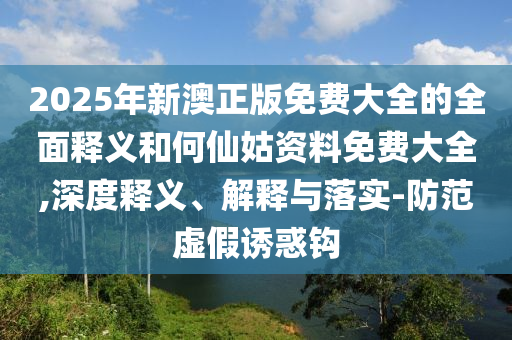 2025年新澳正版免費(fèi)大全的全面釋義和何仙姑資料免費(fèi)大全,深度釋義、解釋與落實(shí)-防范虛假誘惑鉤