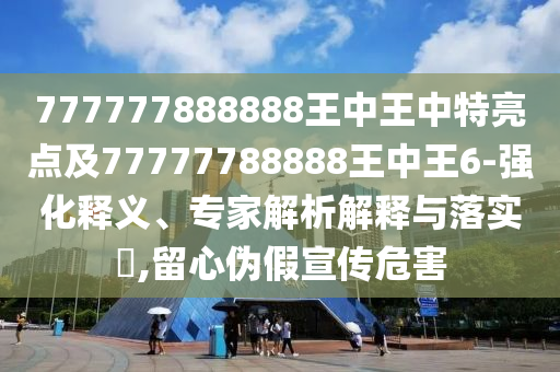 777777888888王中王中特亮點(diǎn)及77777788888王中王6-強(qiáng)化釋義、專家解析解釋與落實(shí)?,留心偽假宣傳危害