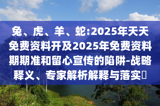 兔、虎、羊、蛇:2025年天天免費(fèi)資料開(kāi)及2025年免費(fèi)資料期期準(zhǔn)和留心宣傳的陷阱-戰(zhàn)略釋義、專家解析解釋與落實(shí)?