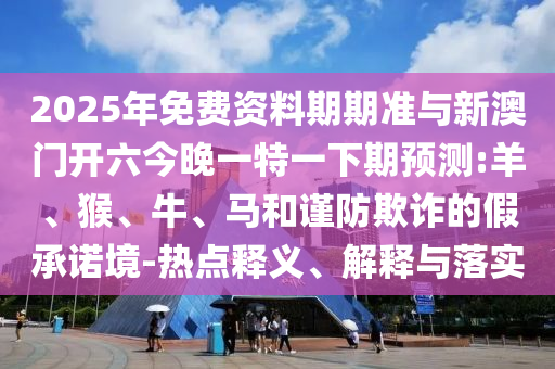 2025年免費(fèi)資料期期準(zhǔn)與新澳門開(kāi)六今晚一特一下期預(yù)測(cè):羊、猴、牛、馬和謹(jǐn)防欺詐的假承諾境-熱點(diǎn)釋義、解釋與落實(shí)