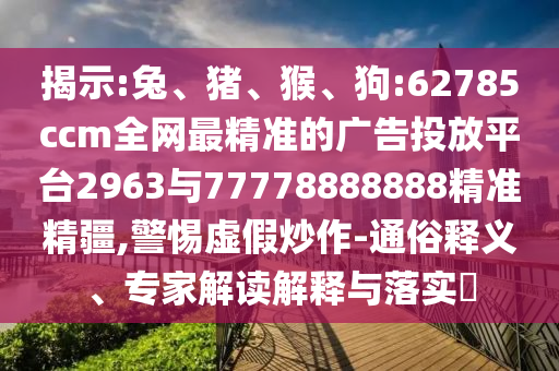 揭示:兔、豬、猴、狗:62785ccm全網(wǎng)最精準(zhǔn)的廣告投放平臺(tái)2963與77778888888精準(zhǔn)精疆,警惕虛假炒作-通俗釋義、專家解讀解釋與落實(shí)?