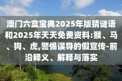 澳門(mén)六盒寶典2025年版猜謎語(yǔ)和2025年天天免費(fèi)資料:猴、馬、狗、虎,警惕誤導(dǎo)的假宣傳-前沿釋義、解釋與落實(shí)