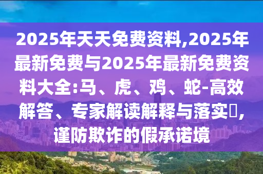 2025年天天免費(fèi)資料,2025年最新免費(fèi)與2025年最新免費(fèi)資料大全:馬、虎、雞、蛇-高效解答、專家解讀解釋與落實(shí)?,謹(jǐn)防欺詐的假承諾境