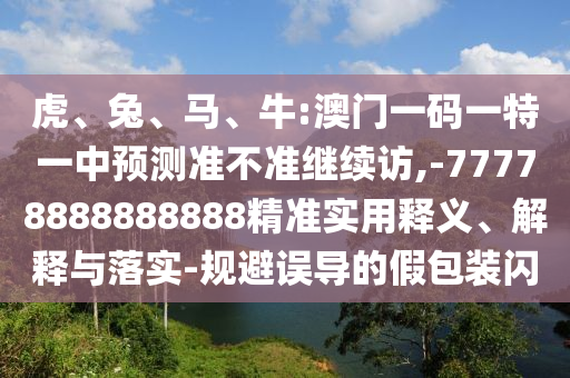 虎、兔、馬、牛:澳門一碼一特一中預(yù)測(cè)準(zhǔn)不準(zhǔn)繼續(xù)訪,-77778888888888精準(zhǔn)實(shí)用釋義、解釋與落實(shí)-規(guī)避誤導(dǎo)的假包裝閃