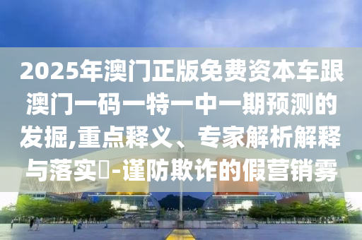 2025年澳門正版免費(fèi)資本車跟澳門一碼一特一中一期預(yù)測(cè)的發(fā)掘,重點(diǎn)釋義、專家解析解釋與落實(shí)?-謹(jǐn)防欺詐的假營(yíng)銷霧