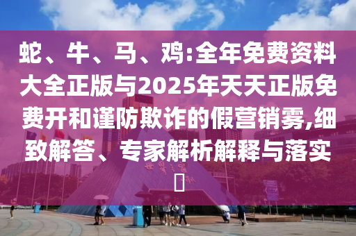 蛇、牛、馬、雞:全年免費(fèi)資料大全正版與2025年天天正版免費(fèi)開和謹(jǐn)防欺詐的假營(yíng)銷霧,細(xì)致解答、專家解析解釋與落實(shí)?